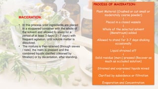 MACERATION:
• In this process solid ingredients are placed
in a stoppered container with the whole of
the solvent and allowed to stand for a
period of at least 3 days (3 - 7 days) with
frequent agitation, until soluble matter is
dissolved.
• The mixture is then strained (through sieves
/ nets), the marc is pressed and the
combined liquids clarified (cleaned by
filtration) or by decantation, after standing.
PROCESS OF MACERATION:
Plant Material (Crushed or cut small or
moderately coarse powder)
↓
Placed in a closed vessels
↓
Whole of the selected solvent
(Menstruum) added
↓
Allowed to stand for 3-7 days shaking
occasionally
↓
Liquid strained off
↓
Solid residue (marc) pressed (Recover as
much as occluded solution)
↓
Strained and expressed liquids mixed
↓
Clarified by subsidence or filtration
↓
Evaporation and Concentration
 