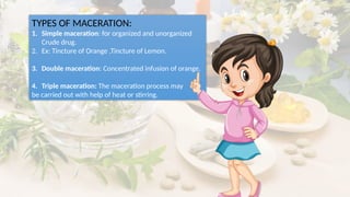TYPES OF MACERATION:
1. Simple maceration: for organized and unorganized
Crude drug.
2. Ex: Tincture of Orange ,Tincture of Lemon.
3. Double maceration: Concentrated infusion of orange.
4. Triple maceration: The maceration process may
be carried out with help of heat or stirring.
 
