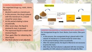 1) SIMPLE MACERATION:
For organized drugs e.g. roots, stems,
leaves etc.
• Alcohol is used as a menstruum.
• In this process, the drug is placed
with the menstrum in a closed
vessel for seven days.
• At this period shaking is done
occasionally.
• After seven days, the liquid is
strained & marc is pressed.
• The expressed liquid is mixed with
strained liquid.
• Then again filter for obtaining the
clear liquid.
• The final volume is not adjusted.
MODIFIED MACERATION or MACERATION WITH ADJUSTMENT:
For Unorganized drugs Ex: Gum, Resins, Gum-resins, Oleo gum-
resins.
• In this process, the unorganized drug is placed with 4/5th
volume of menstrum in a closed vessel for seven days.
• At this period shaking is done occasionally.
• After the stated period, the liquid is filtered & not necessary
to press the mare.
• After that, the final volume is adjusted with the remaining
quantity of 1/5th volume of menstrum through the filter.
 