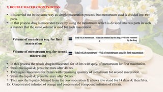 2) DOUBLE MACERATION PROCESS:
• It is carried out in the same way as simple maceration process, but menstruum used is divided into two
parts.
• In that process drug is macerated twice by using the menstruum which is divided into two parts in such
a manner that the same volume is used for each maceration.
Volume of menstrum req. for first
maceration
Volume of menstruum req. for second
maceration
• In this process the whole drug is macerated for 48 hrs with quty. of menstruum for first maceration.
• Strain the liquid & press the marc after 48 hrs.
• Then again macerated for 24 hrs with remaining quantity of menstruum for second maceration.
• Strain the liquid & press the marc after 24 hrs.
• Then mix the liquids obtained from the two maceration & allows it to stand for 14 days & then filter.
Ex: Concentrated infusion of orange and concentrated compound infusion of chirata.
 