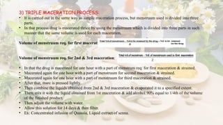 3) TRIPLE MACERATION PROCESS:
• It is carried out in the same way as simple maceration process, but menstruum used is divided into three
parts.
• In that process drug is macerated thrice by using the menstruum which is divided into three parts in such
manner that the same volume is used for each maceration.
Volume of menstruum req. for first maceration:
Volume of menstruum req. for 2nd & 3rd maceration:
• In that the drug is macerated for one hour with a part of menstrum req. for first maceration & strained.
• Macerated again for one hour with a part of menstruum for second maceration & strained.
• Macerated again for one hour with a part of menstruum for third maceration & strained.
• After that, marc is pressed lightly.
• Then combine the liquids obtained from 2nd & 3rd maceration & evaporated it to a specified extent.
• Then, mix it with the liquid obtained from 1st maceration & add alcohol 90% equal to 1/4th of the volume
of the finished product.
• Then adjust the volume with water.
• Allow this solution for 14 days & then filter.
• Ex: Concentrated infusion of Quassia, Liquid extract of senna.
 