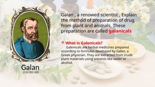Galan
(131-201 AD)
Galan , a renowed scientist , Explain
the method of preparation of drug
from plant and animals, These
preparation are called galanicals
 What is Galenicals?
Galenicals are herbal medicines prepared
according to formulas developed by Galen, a
Greek physician. They are extracted from crude
plant materials using solvents like water or
alcohol.
 