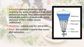 • Extraction process are widely used for
removing the active constituent from plant
and animal tissues, they contain more than
one soluble content of medicinally active
and most of inert matter remain
undissolved.
• Menstrum : solvent used for extraction.
• Mark : the insoluble material that remain
after extraction.
 