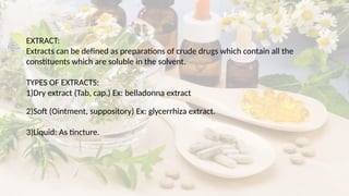 EXTRACT:
Extracts can be defined as preparations of crude drugs which contain all the
constituents which are soluble in the solvent.
TYPES OF EXTRACTS:
1)Dry extract (Tab, cap.) Ex: belladonna extract
2)Soft (Ointment, suppository) Ex: glycerrhiza extract.
3)Liquid: As tincture.
 