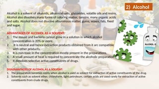 Alcohol is a solvent of alkaloids, alkaloidal salts, glycosides, volatile oils and resins.
Alcohol also dissolves many forms of coloring matter, tannins, many organic acids
and salts. Alcohol does not dissolve albuminous matter, gums, waxes, fats, fixed
and sugar.
ADVANTAGES OF ALCOHOL AS A SOLVENT:
1. The mould and bacteria cannot grow in a solution in which alcohol
concentration is 20% or more.
2. It is neutral and hence extraction products obtained from it arc compatible
with other products.
3. It is non-toxic in the concentration mostly present in the preparations.
4. A small amount of heat is required to concentrate the alcoholic preparation
5. It dissolves selective active constituents of drugs.
2) Alcohol
DISADVANTAGES OF ALCOHOL AS A SOLVENT:
1. The preparation becomes costly when alcohol is used as solvent for extraction of active constituents of the drug.
2. Solvents such as solvent ether, chloroform, light petroleum, certain acids are used rarely for extraction of active
constituents from crude drugs.
 