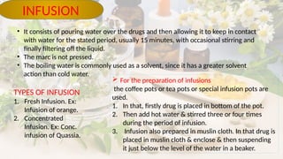 • It consists of pouring water over the drugs and then allowing it to keep in contact
with water for the stated period, usually 15 minutes, with occasional stirring and
finally filtering off the liquid.
• The marc is not pressed.
• The boiling water is commonly used as a solvent, since it has a greater solvent
action than cold water.
INFUSION
TYPES OF INFUSION
1. Fresh Infusion. Ex:
Infusion of orange.
2. Concentrated
Infusion. Ex: Conc.
infusion of Quassia.
 For the preparation of infusions
the coffee pots or tea pots or special infusion pots are
used.
1. In that, firstly drug is placed in bottom of the pot.
2. Then add hot water & stirred three or four times
during the period of infusion.
3. Infusion also prepared in muslin cloth. In that drug is
placed in muslin cloth & enclose & then suspending
it just below the level of the water in a beaker.
 