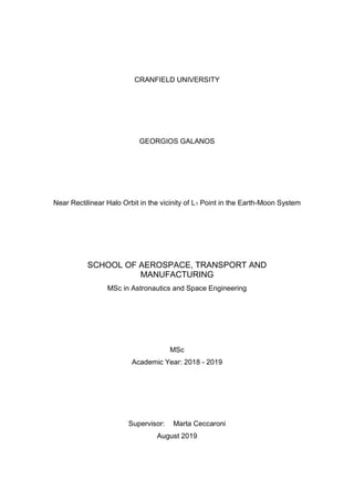 CRANFIELD UNIVERSITY
GEORGIOS GALANOS
Near Rectilinear Halo Orbit in the vicinity of L1 Point in the Earth-Moon System
SCHOOL OF AEROSPACE, TRANSPORT AND
MANUFACTURING
MSc in Astronautics and Space Engineering
MSc
Academic Year: 2018 - 2019
Supervisor: Marta Ceccaroni
August 2019
 