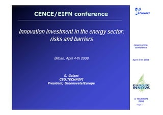 CENCE/EIFN conference                         ECHNOFI




Innovation investment in the energy sector:
             risks and barriers
                                                 CENCE/EIFN
                                                  conference




                    Bilbao, April 4-th 2008     April 4-th 2008




                            S. Galant
                        CEO,TECHNOFI
                 President, Greenovate!Europe



                                                 © TECHNOFI
                                                    2008
      OCT 2004                                     Page: 1
 
