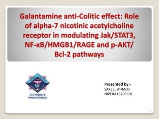 Galantamine anti-Colitic effect: Role
of alpha-7 nicotinic acetylcholine
receptor in modulating Jak/STAT3,
NF-κB/HMGB1/RAGE and p-AKT/
Bcl-2 pathways
Presented by:-
SAKEEL AHMED
NIPERA1820PC01
1
 