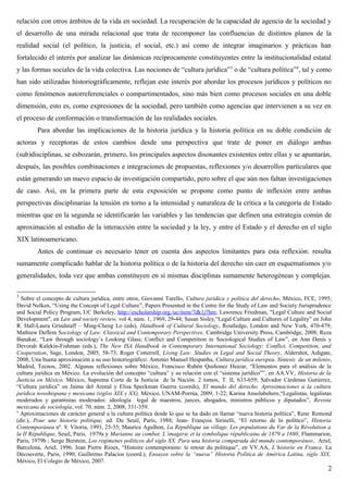 relación con otros ámbitos de la vida en sociedad. La recuperación de la capacidad de agencia de la sociedad y
el desarrollo de una mirada relacional que trata de recomponer las confluencias de distintos planos de la
realidad social (el político, la justicia, el social, etc.) así como de integrar imaginarios y prácticas han
fortalecido el interés por analizar las dinámicas recíprocamente constituyentes entre la institucionalidad estatal
y las formas sociales de la vida colectiva. Las nociones de “cultura jurídica”3
o de “cultura política”4
, tal y como
han sido utilizadas historiográficamente, reflejan este interés por abordar los procesos jurídicos y políticos no
como fenómenos autorreferenciales o compartimentados, sino más bien como procesos sociales en una doble
dimensión, esto es, como expresiones de la sociedad, pero también como agencias que intervienen a su vez en
el proceso de conformación o transformación de las realidades sociales.
Para abordar las implicaciones de la historia jurídica y la historia política en su doble condición de
actoras y receptoras de estos cambios desde una perspectiva que trate de poner en diálogo ambas
(sub)disciplinas, se esbozarán, primero, los principales aspectos disonantes existentes entre ellas y se apuntarán,
después, las posibles combinaciones e integraciones de propuestas, reflexiones y/o desarrollos particulares que
están generando un nuevo espacio de investigación compartido, pero sobre el que aún nos faltan investigaciones
de caso. Así, en la primera parte de esta exposición se propone como punto de inflexión entre ambas
perspectivas disciplinarias la tensión en torno a la intensidad y naturaleza de la crítica a la categoría de Estado
mientras que en la segunda se identificarán las variables y las tendencias que definen una estrategia común de
aproximación al estudio de la interacción entre la sociedad y la ley, y entre el Estado y el derecho en el siglo
XIX latinoamericano.
Antes de continuar es necesario tener en cuenta dos aspectos limitantes para esta reflexión: resulta
sumamente complicado hablar de la historia política o de la historia del derecho sin caer en esquematismos y/o
generalidades, toda vez que ambas constituyen en sí mismas disciplinas sumamente heterogéneas y complejas.
3
Sobre el concepto de cultura jurídica, entre otros, Giovanni Tarello, Cultura jurídica y política del derecho, México, FCE, 1995;
David Nelken, “Using the Concept of Legal Culture”, Papers Presented in the Centre for the Study of Law and Society Jurisprudence
and Social Policy Program, UC Berkeley, http://escholarship.org./uc/item/7dk1j7hm; Lawrence Friedman, "Legal Culture and Social
Development", en Law and society review, vol 4, núm. 1, 1969, 29-44; Susan Sisley,“Legal Culture and Cultures of Legality” en John
R. Hall-Laura Grindstaff – Ming-Cheng Lo (eds), Handbook of Cultural Sociology, Routledge, London and New York, 470-479;
Mathiew Deflem Sociology of Law: Classical and Contemporary Perspectives, Cambridge University Press, Cambridge, 2008; Reza
Banakar, “Law through sociology’s Looking Glass; Conflict and Competition in Sociological Studies of Law”, en Ann Denis y
Devorah Kalekin-Fishman (eds.), The New ISA Handbook in Contemporary International Sociology: Conflict, Competition, and
Cooperation, Sage, London, 2005, 58-73; Roger Cotterrell, Living Law: Studies in Legal and Social Theory, Aldershot, Ashgate,
2008; Una buena aproximación a su uso historiográfico: Antonio Manuel Hespanha, Cultura jurídica europea. Síntesis de un milenio,
Madrid, Tecnos, 2002. Algunas reflexiones sobre México, Francisco Rubén Quiñonez Huizar, “Elementos para el análisis de la
cultura jurídica en México. La evolución del concepto “cultura” y su relación con el “sistema jurídico””, en AA.VV, Historia de la
Justicia en México, México, Suprema Corte de la Justicia de la Nación. 2 tomos, T. II, 633-659; Salvador Cárdenas Gutiérrez,
“Cultura jurídica” en Jaime del Arenal y Elisa Speckman Guerra (coords), El mundo del derecho. Aproximaciones a la cultura
jurídica novohispana y mexicana (siglos XIX y XX), México, UNAM-Porrúa, 2009, 1-22; Karina Ansolabehere,“Legalistas, legalistas
moderados y garantistas moderados: ideología legal de maestros, jueces, abogados, ministros públicos y diputados”, Revista
mexicana de sociología, vol. 70, núm. 2, 2008, 331-359.
4
Aproximaciones de carácter general a la cultura política desde lo que se ha dado en llamar “nueva historia política”, Rene Remond
(dir.), Pour une historie politique, ed. Du Seuil, París, 1988; Jean- François Sirinelli, “El retorno de lo político”, Historia
Contemporánea nº. 9, Vitoria, 1993, 25-35; Maurice Agulhon, La République au village. Les populations du Var de la Révolution a
la II République, Seuil, Paris, 1979a y Marianne au combat. L´imagerie et la symbolique républicaine de 1879 a 1880, Flammarion,
Paris, 1979b ; Serge Berstein, Los regímenes políticos del siglo XX. Para una historia comparada del mundo contemporáneo, Ariel,
Barcelona, Ariel, 1996. Jean Pierre Rioux, “Histoire contemporaine: le retour du politique”, en VV.AA, L’historie en France, La
Découverte, Paris, 1990; Guillermo Palacios (coord.), Ensayos sobre la “nueva” Historia Política de América Latina, siglo XIX,
México, El Colegio de México, 2007.
2
 