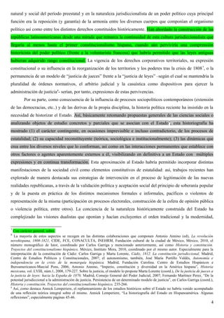 natural y social del período preestatal y en la naturaleza jurisdiccionalista de un poder político cuya principal
función era la reposición (y garantía) de la armonía entre los diversos cuerpos que componían el organismo
político así como entre los distintos derechos constituidos históricamente. Han abordado la construcción de las
repúblicas latinoamericanas desde una mirada que remarca la continuidad de esta cultura jurisdiccionalista que
llegaría al menos hasta el primer constitucionalismo hispano, cuando aún perviviría una comprensión
historicista del poder político (frente a la voluntarista francesa) que habría permitido que las leyes antiguas
hubieran adquirido rango constitucional. La vigencia de los derechos corporativos territoriales, su expresión
constitucional o su influencia en la reorganización de los territorios y los poderes tras la crisis de 18087
, o la
permanencia de un modelo de “justicia de jueces” frente a la “justicia de leyes” –según el cual se mantendría la
pluralidad de órdenes normativos, el arbitrio judicial y la casuística como dispositivos para ejercer la
administración de justicia8
- serían, por tanto, expresiones de estas pervivencias.
Por su parte, como consecuencia de la influencia de procesos sociopolíticos contemporáneos (extensión
de las democracias, etc..) y de las derivas de la propia disciplina, la historia política reciente ha insistido en la
necesidad de historizar el Estado. Así, básicamente retomando propuestas generales de las ciencias sociales o
analizando objetos de estudio concretos y parciales que se asocian con el Estado9
, esta historiografía ha
mostrado (1) el carácter contingente, en ocasiones imprevisible e incluso contradictorio, de los procesos de
estatalidad; (2) su capacidad reconstituyente (teórica, sociológica e institucionalmente); (3) las dinámicas que
crea entre los diversos niveles que lo conforman, así como en las interacciones permanentes que establece con
otros factores o agentes aparentemente externos a él, visibilizando en definitiva a un Estado con múltiples
expresiones y en continua transformación. Esta aproximación al Estado habría permitido incorporar distintas
manifestaciones de la sociedad civil como elementos constitutivos de estatalidad: así, trabajos recientes han
explorado de manera destacada sus estrategias de intervención en el proceso de legitimación de las nuevas
realidades republicanas, a través de la validación política y aceptación social del principio de soberanía popular
y de la puesta en práctica de los distintos mecanismos formales e informales, pacíficos o violentos de
representación de la misma (participación en procesos electorales, construcción de la esfera de opinión pública
o violencia política, entre otros). La conciencia de la naturaleza históricamente construida del Estado ha
complejizado las visiones dualistas que oponían y hacían excluyentes el orden tradicional y la modernidad,
7
Con carácter general, sobre.
8
La mayoría de estos aspectos se recogen en las distintas colaboraciones que componen Antonio Annino (ed), La revolución
novohispana, 1808-1821, CIDE, FCE, CONACULTA, INEHRM, Fundación cultural de la ciudad de México, México, 2010, el
número monográfico de Istor, coordinado por Carlos Garriga y mencionado anteriormente, así como Historia y constitución.
Trayectos del constitucionalismo hispánico, México, Instituto Mora, 2010, coordinado por el mismo autor. Especialmente para la
interpretación de la constitución de Cádiz: Carlos Garriga y Marta Lorente, Cádiz, 1812. La constitución jurisdiccional, Madrid,
Centro de Estudios Políticos y Constitucionales, 2007; el autonomismo, también, José María Portillo Valdés, Autonomía e
independencia en la crisis de la monarquía hispánica. Madrid, Fundación Carolina. Centro de Estudios Hispánicos e
Iberoamericanos-Marcial Pons, 2006; Antonio Annino, “Imperio, constitución y diversidad en la América hispana”, Historia
mexicana, vol. LVIII, núm.1, 2008, 179-227. Sobre la justicia, el modelo lo propone Marta Lorente (coord.), De la justicia de jueces a
la justicia de leyes: hacia la España de 1870, Madrid, Consejo General del Poder Judicial, 2007; Fernando Martínez Perez, “De la
potestad jurisdiccional a la administración de justicia. Persistencia de un determinado modelo de justicia”, en Carlos Garriga (coord.),
Historia y constitución. Trayectos del constitucionalismo hispánico, 235-266.
9
Así, como destaca Annick Lemperiere, el replanteamiento de los estudios históricos sobre el Estado no habría venido acompañado
de una reflexión teórica integral sobre el mismo. Annick Lemperiere, “La historiografía del Estado en Hispanoamérica. Algunas
reflexiones”, especialmente páginas 45-46.
4
 