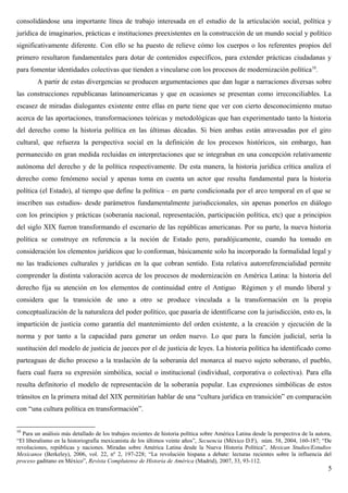 consolidándose una importante línea de trabajo interesada en el estudio de la articulación social, política y
jurídica de imaginarios, prácticas e instituciones preexistentes en la construcción de un mundo social y político
significativamente diferente. Con ello se ha puesto de relieve cómo los cuerpos o los referentes propios del
primero resultaron fundamentales para dotar de contenidos específicos, para extender prácticas ciudadanas y
para fomentar identidades colectivas que tienden a vincularse con los procesos de modernización política10
.
A partir de estas divergencias se producen argumentaciones que dan lugar a narraciones diversas sobre
las construcciones republicanas latinoamericanas y que en ocasiones se presentan como irreconciliables. La
escasez de miradas dialogantes existente entre ellas en parte tiene que ver con cierto desconocimiento mutuo
acerca de las aportaciones, transformaciones teóricas y metodológicas que han experimentado tanto la historia
del derecho como la historia política en las últimas décadas. Si bien ambas están atravesadas por el giro
cultural, que refuerza la perspectiva social en la definición de los procesos históricos, sin embargo, han
permanecido en gran medida recluidas en interpretaciones que se integraban en una concepción relativamente
autónoma del derecho y de la política respectivamente. De esta manera, la historia jurídica crítica analiza el
derecho como fenómeno social y apenas toma en cuenta un actor que resulta fundamental para la historia
política (el Estado), al tiempo que define la política – en parte condicionada por el arco temporal en el que se
inscriben sus estudios- desde parámetros fundamentalmente jurisdiccionales, sin apenas ponerlos en diálogo
con los principios y prácticas (soberanía nacional, representación, participación política, etc) que a principios
del siglo XIX fueron transformando el escenario de las repúblicas americanas. Por su parte, la nueva historia
política se construye en referencia a la noción de Estado pero, paradójicamente, cuando ha tomado en
consideración los elementos jurídicos que lo conforman, básicamente solo ha incorporado la formalidad legal y
no las tradiciones culturales y jurídicas en la que cobran sentido. Esta relativa autorreferencialidad permite
comprender la distinta valoración acerca de los procesos de modernización en América Latina: la historia del
derecho fija su atención en los elementos de continuidad entre el Antiguo Régimen y el mundo liberal y
considera que la transición de uno a otro se produce vinculada a la transformación en la propia
conceptualización de la naturaleza del poder político, que pasaría de identificarse con la jurisdicción, esto es, la
impartición de justicia como garantía del mantenimiento del orden existente, a la creación y ejecución de la
norma y por tanto a la capacidad para generar un orden nuevo. Lo que para la función judicial, sería la
sustitución del modelo de justicia de jueces por el de justicia de leyes. La historia política ha identificado como
parteaguas de dicho proceso a la traslación de la soberanía del monarca al nuevo sujeto soberano, el pueblo,
fuera cual fuera su expresión simbólica, social o institucional (individual, corporativa o colectiva). Para ella
resulta definitorio el modelo de representación de la soberanía popular. Las expresiones simbólicas de estos
tránsitos en la primera mitad del XIX permitirían hablar de una “cultura jurídica en transición” en comparación
con “una cultura política en transformación”.
10
Para un análisis más detallado de los trabajos recientes de historia política sobre América Latina desde la perspectiva de la autora,
“El liberalismo en la historiografía mexicanista de los últimos veinte años”, Secuencia (México D.F), núm. 58, 2004, 160-187; “De
revoluciones, repúblicas y naciones. Miradas sobre América Latina desde la Nueva Historia Política”, Mexican Studies/Estudios
Mexicanos (Berkeley), 2006, vol. 22, nº 2, 197-228; “La revolución hispana a debate: lecturas recientes sobre la influencia del
proceso gaditano en México”, Revista Complutense de Historia de América (Madrid), 2007, 33, 93-112.
5
 