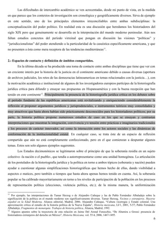Las dificultades de intercambio académico se ven acrecentadas, desde mi punto de vista, en la medida
en que parece que los contextos de investigación son cronológica y geográficamente diversos. Sirva de ejemplo
en este sentido, uno de los principales elementos irreconciliables entre ambas subdisciplinas: la
conceptualización del poder político. En realidad esta es una discusión que heredamos los historiadores del
siglo XIX pero que genuinamente se desarrolla en la interpretación del mundo moderno peninsular. Aún nos
faltan estudios concretos del período virreinal que pongan en discusión las visiones “políticas” y
“jurisdiccionalistas” del poder atendiendo a la particularidad de la casuística específicamente americana, y que
no presenten a ésta como mera receptora de las tendencias mediterráneas11
.
2.- Espacios de contacto y definición de ámbitos compartidos.
En la última década se ha producido una toma de contacto entre ambas disciplinas que tiene que ver con
un creciente interés por la historia de la justicia en el continente americano debido a causas diversas (apertura
de archivos judiciales, los retos de las democracias latinoamericas en temas relacionados con la justicia…), con
la motivación académica e institucional de algunos de los investigadores europeos partícipes de la historiografía
jurídica crítica para difundir y ensayar sus propuestas en Hispanoamérica y con la buena recepción que han
tenido en este continente12
. Principalmente la presencia de la historiografía jurídica crítica en los debates sobre
el período fundante de las repúblicas americanas está revitalizando y enriqueciendo considerablemente la
reflexión al proponer argumentos jurídicos y jurisprudenciales, e instrumentos teóricos muy consolidados y
muy atractivos que hasta ahora habían sido prácticamente desconocidos para los historiadores políticos; por su
parte, la historia política propone numerosos estudios de caso en los que se ensayan y contrastan
interpretaciones que muestran la integración, convivencia y/o tensión entre prácticas e imaginarios tradicionales
y los procesos de carácter innovador, así como la interacción entre los actores sociales y las dinámicas de
conformación de la institucionalidad estatal. En cualquier caso, se trata éste de un espacio de reflexión
compartida que aún no está completamente confeccionado, pero en el que comienzan a despuntar algunos
temas. Estos son solo algunos ejemplos sugerentes.
Los Estados decimonónicos se legitimaron sobre el principio de que la soberanía residía en un sujeto
colectivo -la nación o el pueblo-, que tendía a autorrepresentarse como una unidad homogénea. La articulación
de los postulados de la historiografía jurídica y la política en torno a ambos tópicos (soberanía y nación) pueden
ayudar a cuestionar algunas simplificaciones historiográficas que hemos hecho de ellas, dando visibilidad a
aspectos o matices, pero también a tiempos que hasta ahora apenas hemos tenido en cuenta. Así, la soberanía
popular se ha calibrado mayoritariamente en torno a los niveles de participación de la población en los procesos
de representación política (elecciones, violencia política, etc.); de la misma manera, la uniformización
11
Por ejemplo, las interpretaciones de Tamar Herzog o de Alejandro Cañeque y las de Pablo Fernández Albaladejo sobre la
significación de la política en el mundo moderno son significativamente diversas. Tamar Herzog, Vecinos y extranjeros. Hacerse
español en la Edad Moderna, Alianza editorial, Madrid, 2006; Alejandro Cañeque, “Cultura vicerregia y Estado colonial. Una
aproximación crítica al estudio de la historia política de la Nueva España”, Historia mexicana, LI/1, 2001, 5-57; Pablo Fernández
Albaladejo, Fragmentos de monarquía. Trabajos de historia política, Alianza, Madrid, 1992.
12
Algunos apuntes sobre la trayectoria de esta relación en Jaime Del Arenal Fenocchio, “De Altamira a Grossi: presencia de
historiadores extranjeros del derecho en México”, Historia Mexicana, vol. 55:4, 2006, 1467-1495.
6
 