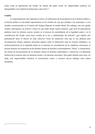 temas como la legitimación del Estado, las formas del poder social, las subjetividades jurídicas, las
desigualdades o los modelos de democracia, entre otros”15
.
Colofón
La experimentación más sugerente en torno a la imbricación de las perspectivas de la historia jurídica y
la historia política se está dando especialmente en los estudios de caso que atienden a los municipios o a los
alcaldes constitucionales en el tránsito del Antiguo Régimen al mundo liberal. Sin embargo, aún nos quedan
muchos interrogantes sin resolver y hacia los que poder dirigir nuestra atención: ¿qué nivel de participación
pudieron tener los distintos actores sociales en el proceso de consolidación de la legalidad estatal y en la
consideración del Estado como único creador de la ley y administrador del derecho? ¿qué implicó esta
participación hacia el interior de cada colectivo? Entre los numerosos retos que se nos plantean para
investigaciones futuras, podemos mencionar algunos como la imbricación entre la cuestión ciudadana y la
institucionalización de la legalidad estatal en el momento de consolidación de las repúblicas americanas; el
proceso histórico de integración de las distintas fuentes de derechos (consuetudinarios “frente” a voluntaristas);
las formas de reconocimiento de los distintos sujetos de derechos (individuales o colectivos) o la definición
histórica de la relación entre los derechos locales y los derechos nacionales. Para poder afrontar estos retos, sin
duda, será imprescindible fortalecer el conocimiento mutuo y construir nuevos diálogos entre ambas
disciplinas.
15
8
 