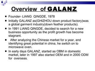 Overview  of  GALANZ Founder- LIANG  QINGDE, 1978 Initially GALANZ as(GHIZHOU down product factory)was a global garment industry(down feather products). In 1991 LIANG QINGDE, decided to search for a new business opportunity as the profit growth has become stagnant. After analyzing the Chinese market for a year, and identifying great potential in china, he switch on to microwave oven. In early days GALANZ, started as OBM in domestic market, later in 1997 also started OEM and in 2000 ODM  for  overseas. 