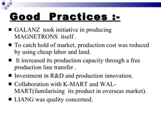 Good  Practices :- GALANZ  took initiative in producing MAGNETRONS  itself . To catch hold of market, production cost was reduced by using cheap labor and land. It increased its production capacity through a free production line transfer . Investment in R&D and production innovation. Collaboration with K-MART and WAL-MART(familarising  its product in overseas market). LIANG was quality concerned. 
