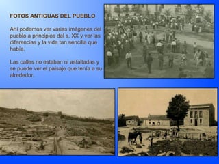 FOTOS ANTIGUAS DEL PUEBLO
Ahí podemos ver varias imágenes del
pueblo a principios del s. XX y ver las
diferencias y la vida tan sencilla que
había.
Las calles no estaban ni asfaltadas y
se puede ver el paisaje que tenía a su
alrededor.
 