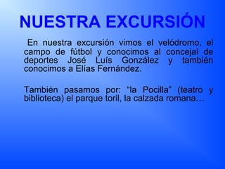 NUESTRA EXCURSIÓN
En nuestra excursión vimos el velódromo, el
campo de fútbol y conocimos al concejal de
deportes José Luís González y también
conocimos a Elías Fernández.
También pasamos por: “la Pocilla” (teatro y
biblioteca) el parque toril, la calzada romana…
 