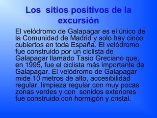 Los sitios positivos de la
excursión
El velódromo de Galapagar es el único de
la Comunidad de Madrid y solo hay cinco
cubiertos en toda España. El velódromo
fue construido por un ciclista de
Galapagar llamado Tasio Greciano que,
en 1995, fue el ciclista más importante de
Galapagar. El velódromo de Galapagar
mide 10 metros de alto, accesibilidad
regular, limpieza regular con muy pocas
zonas verdes y con sonidos exteriores
fue construido con hormigón y cristal.
 