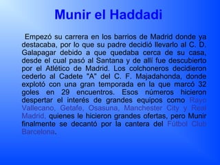Munir el Haddadi
Empezó su carrera en los barrios de Madrid donde ya
destacaba, por lo que su padre decidió llevarlo al C. D.
Galapagar debido a que quedaba cerca de su casa,
desde el cual pasó al Santana y de allí fue descubierto
por el Atlético de Madrid. Los colchoneros decidieron
cederlo al Cadete "A" del C. F. Majadahonda, donde
explotó con una gran temporada en la que marcó 32
goles en 29 encuentros. Esos números hicieron
despertar el interés de grandes equipos como Rayo
Vallecano, Getafe, Osasuna, Manchester City y Real
Madrid, quienes le hicieron grandes ofertas, pero Munir
finalmente se decantó por la cantera del Fútbol Club
Barcelona.
 