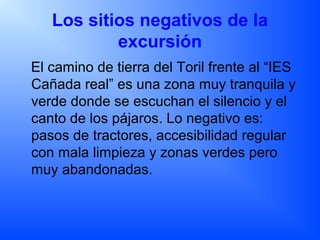 Los sitios negativos de la
excursión
El camino de tierra del Toril frente al “IES
Cañada real” es una zona muy tranquila y
verde donde se escuchan el silencio y el
canto de los pájaros. Lo negativo es:
pasos de tractores, accesibilidad regular
con mala limpieza y zonas verdes pero
muy abandonadas.
 