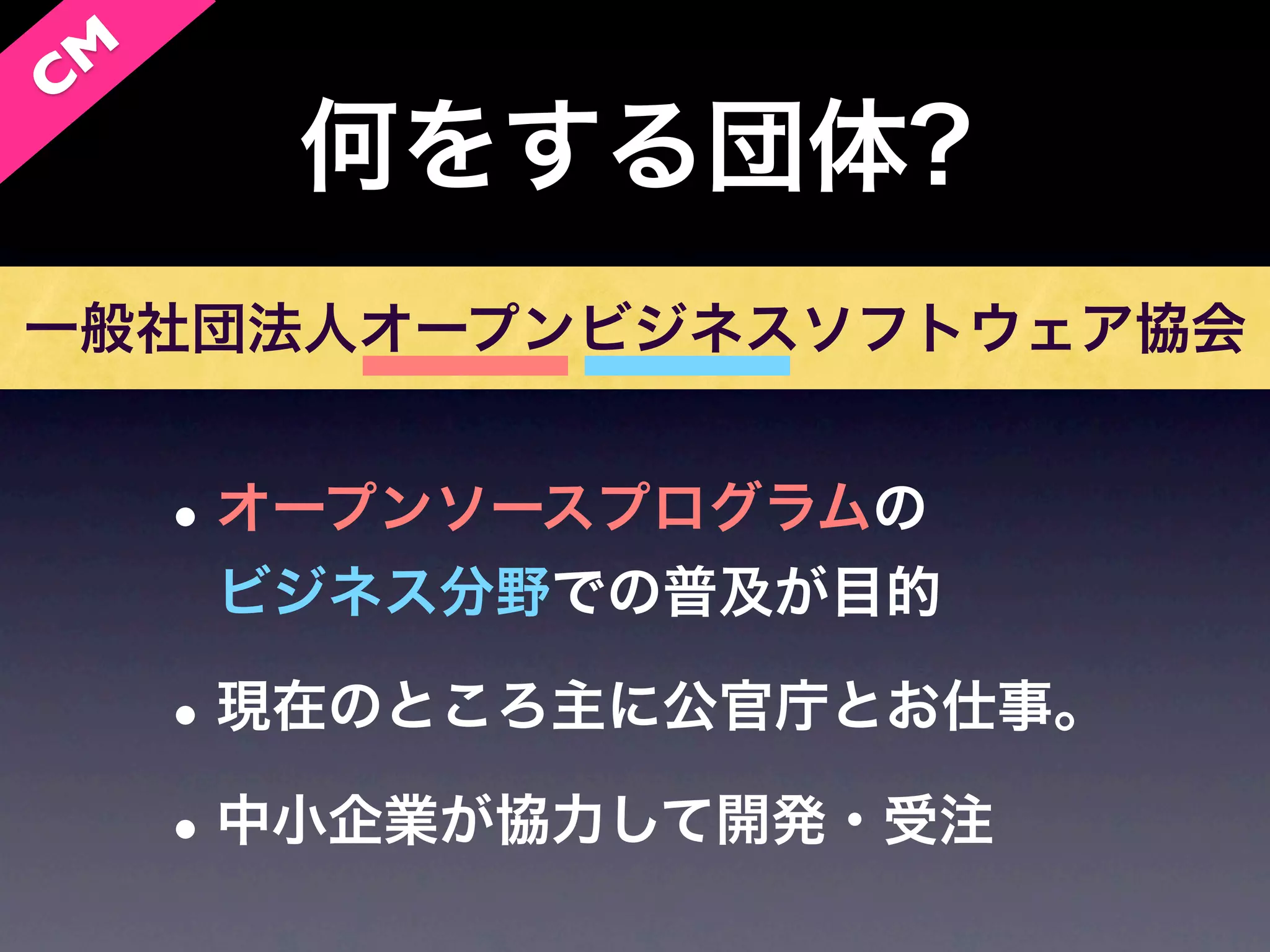 C M
        何をする団体?
一般社団法人オープンビジネスソフトウェア協会


      • オープンソースプログラムの
       ビジネス分野での普及が目的

      • 現在のところ主に公官庁とお仕事。
      • 中小企業が協力して開発・受注
 