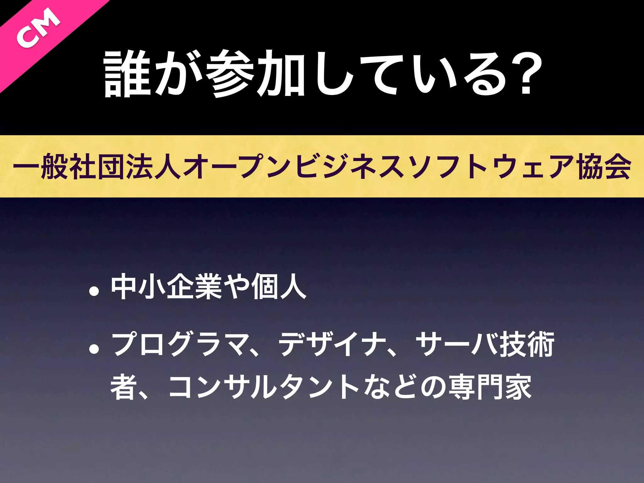 C M
      誰が参加している?
一般社団法人オープンビジネスソフトウェア協会



      • 中小企業や個人
      • プログラマ、デザイナ、サーバ技術
       者、コンサルタントなどの専門家
 