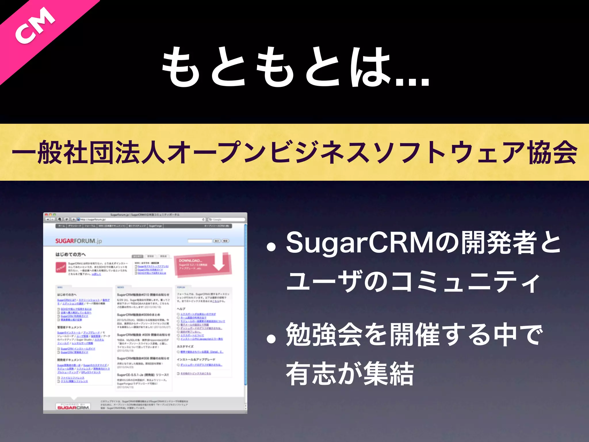 C M
      もともとは...
一般社団法人オープンビジネスソフトウェア協会


         • SugarCRMの開発者と
          ユーザのコミュニティ

         • 勉強会を開催する中で
          有志が集結
 