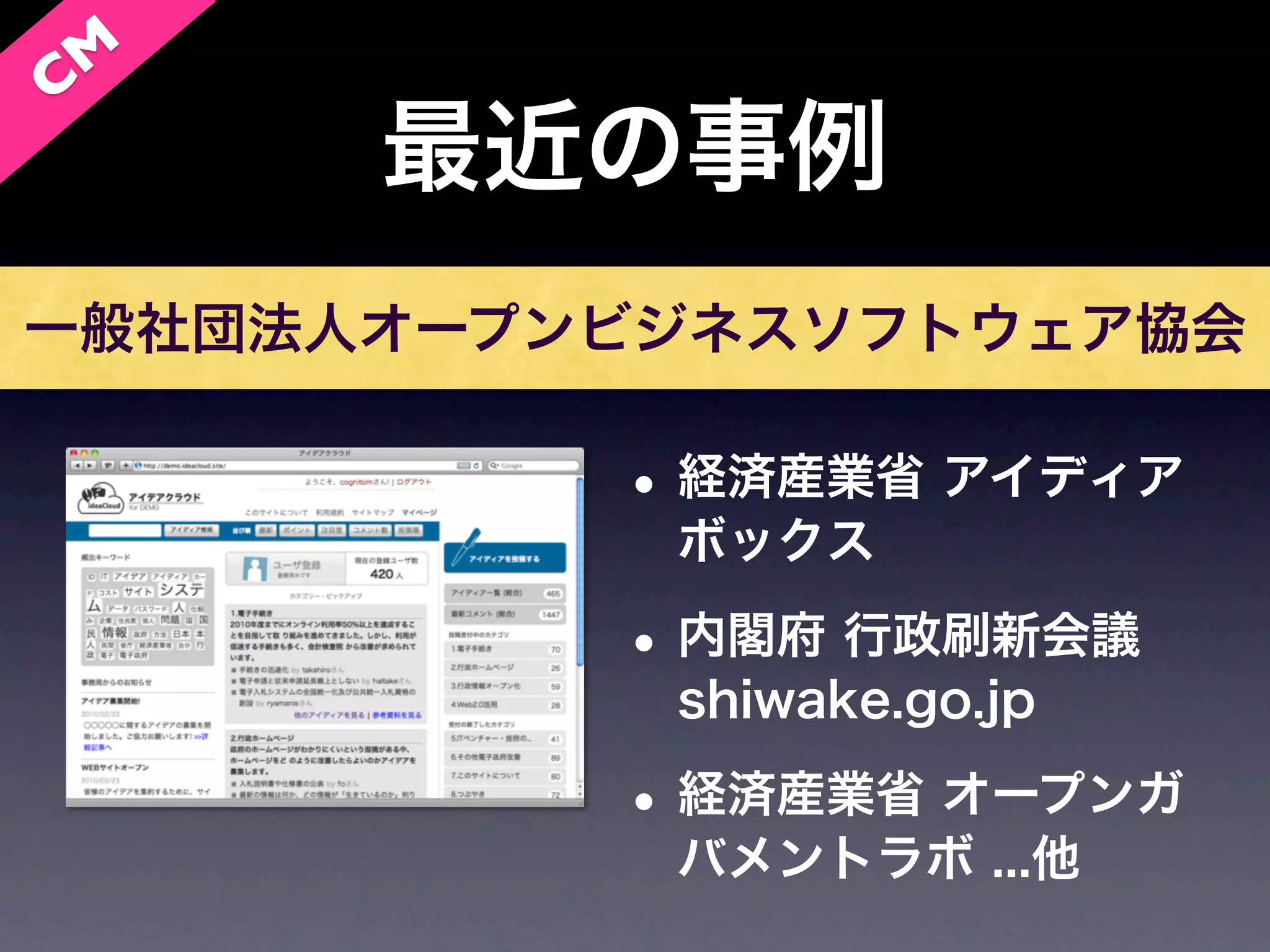 C M
      最近の事例
一般社団法人オープンビジネスソフトウェア協会

          • 経済産業省 アイディア
           ボックス

          • 内閣府 行政刷新会議
           shiwake.go.jp

          • 経済産業省 オープンガ
           バメントラボ ...他
 