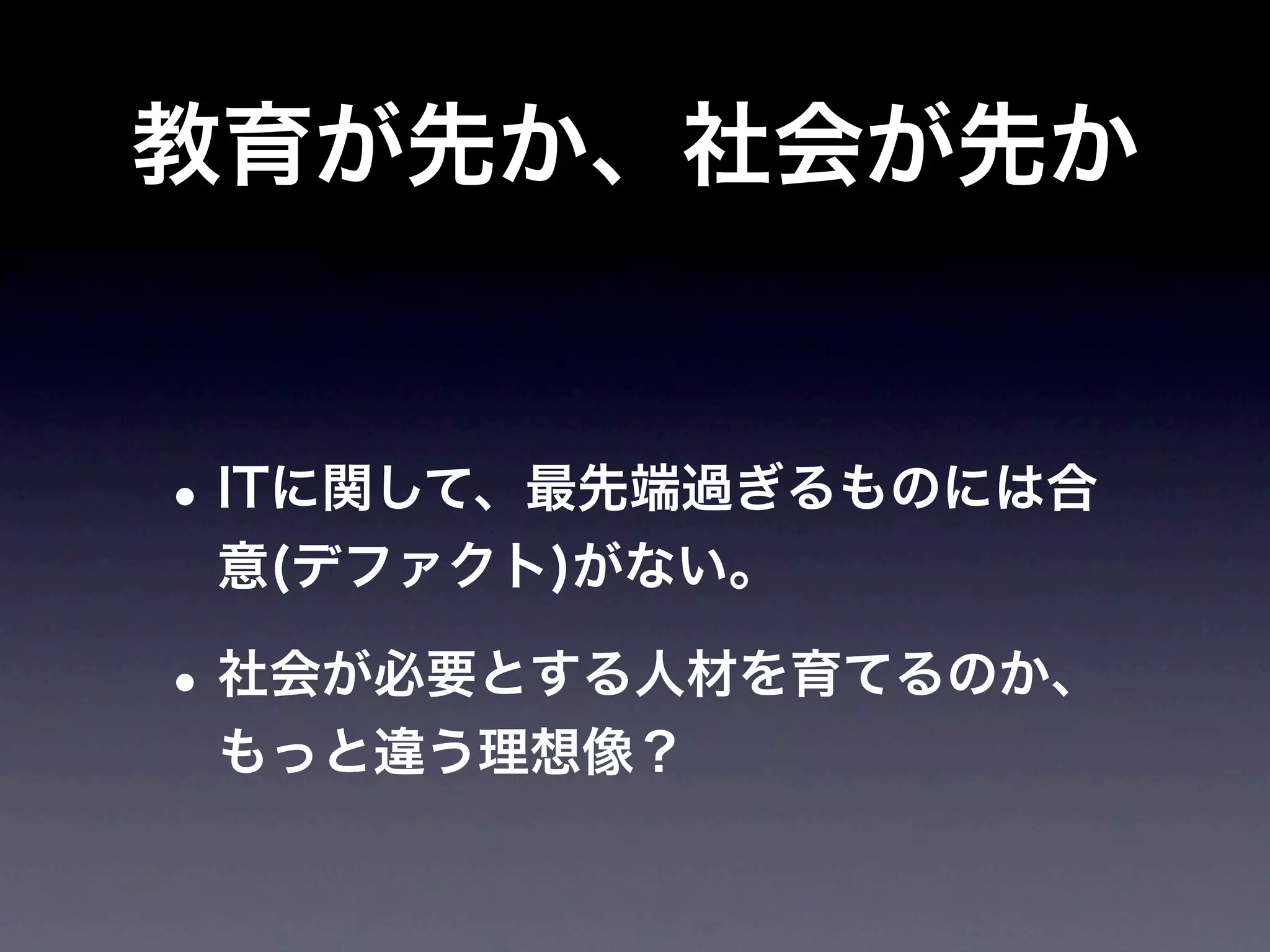 教育が先か、社会が先か


• ITに関して、最先端過ぎるものには合
 意(デファクト)がない。

• 社会が必要とする人材を育てるのか、
 もっと違う理想像？
 