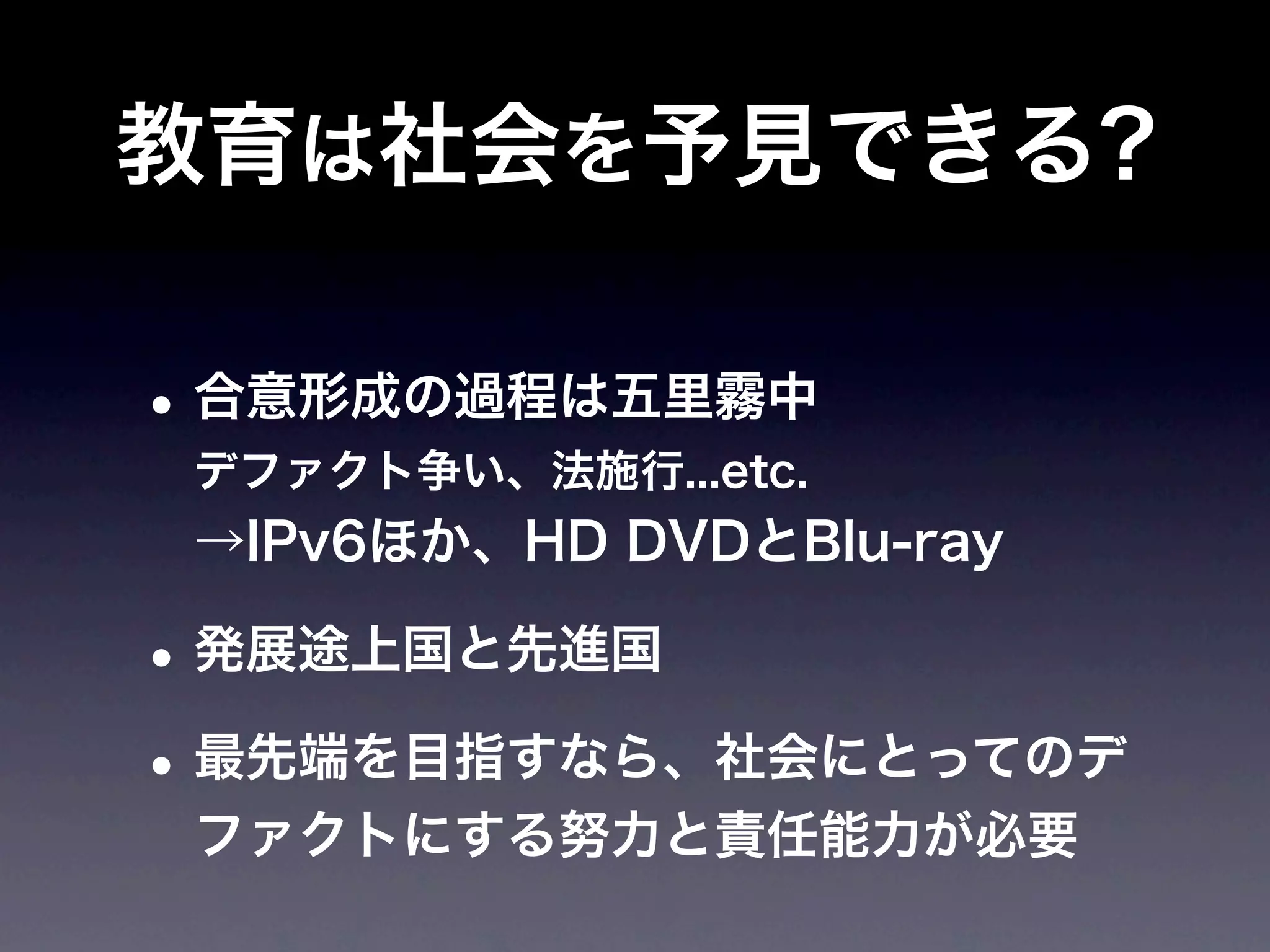 教育は社会を予見できる?

• 合意形成の過程は五里霧中
 デファクト争い、法施行...etc.
 →IPv6ほか、HD DVDとBlu-ray

• 発展途上国と先進国
• 最先端を目指すなら、社会にとってのデ
 ファクトにする努力と責任能力が必要
 