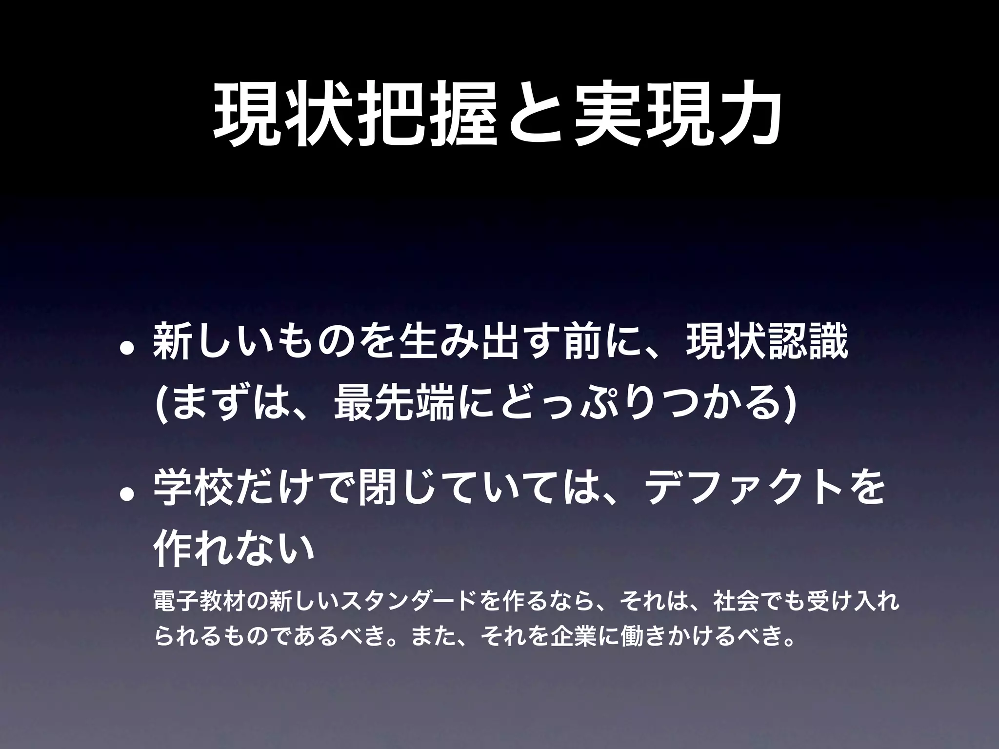 現状把握と実現力


• 新しいものを生み出す前に、現状認識
 (まずは、最先端にどっぷりつかる)

• 学校だけで閉じていては、デファクトを
 作れない
 電子教材の新しいスタンダードを作るなら、それは、社会でも受け入れ
 られるものであるべき。また、それを企業に働きかけるべき。
 