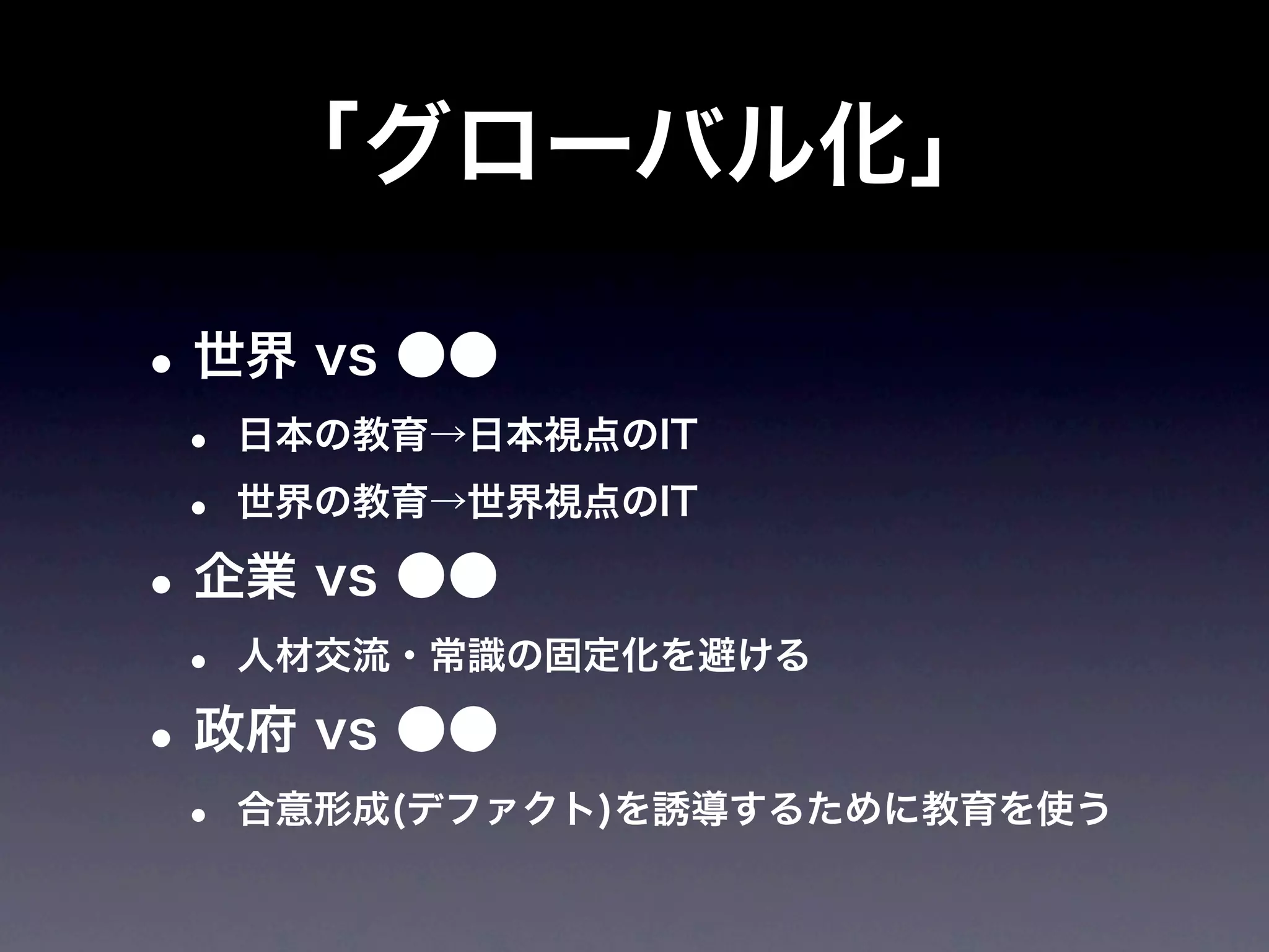 「グローバル化」

• 世界 vs ●●
 •   日本の教育→日本視点のIT

 •   世界の教育→世界視点のIT

• 企業 vs ●●
 •   人材交流・常識の固定化を避ける

• 政府 vs ●●
 •   合意形成(デファクト)を誘導するために教育を使う
 