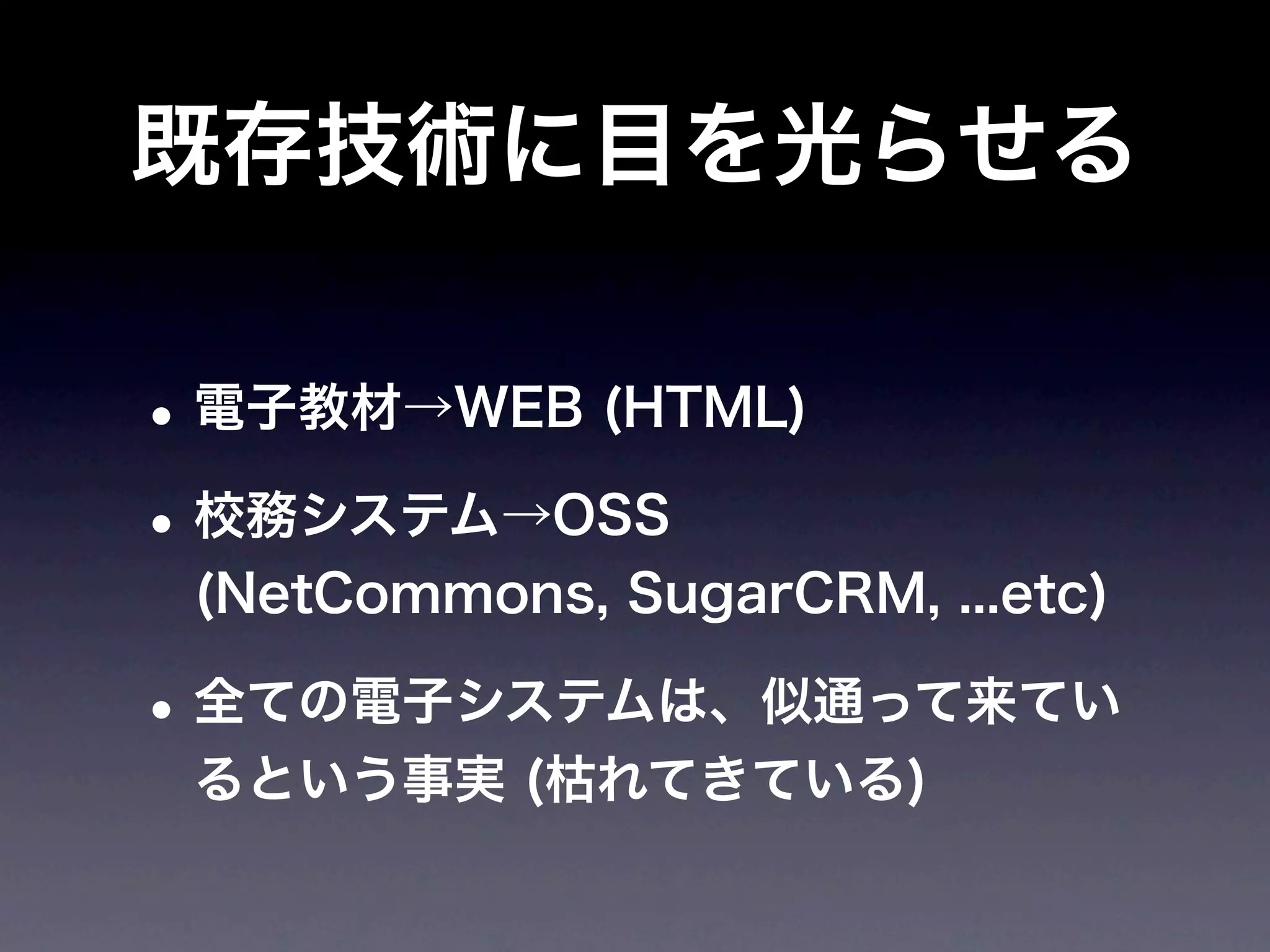 既存技術に目を光らせる

• 電子教材→WEB (HTML)
• 校務システム→OSS
 (NetCommons, SugarCRM, ...etc)

• 全ての電子システムは、似通って来てい
 るという事実 (枯れてきている)
 