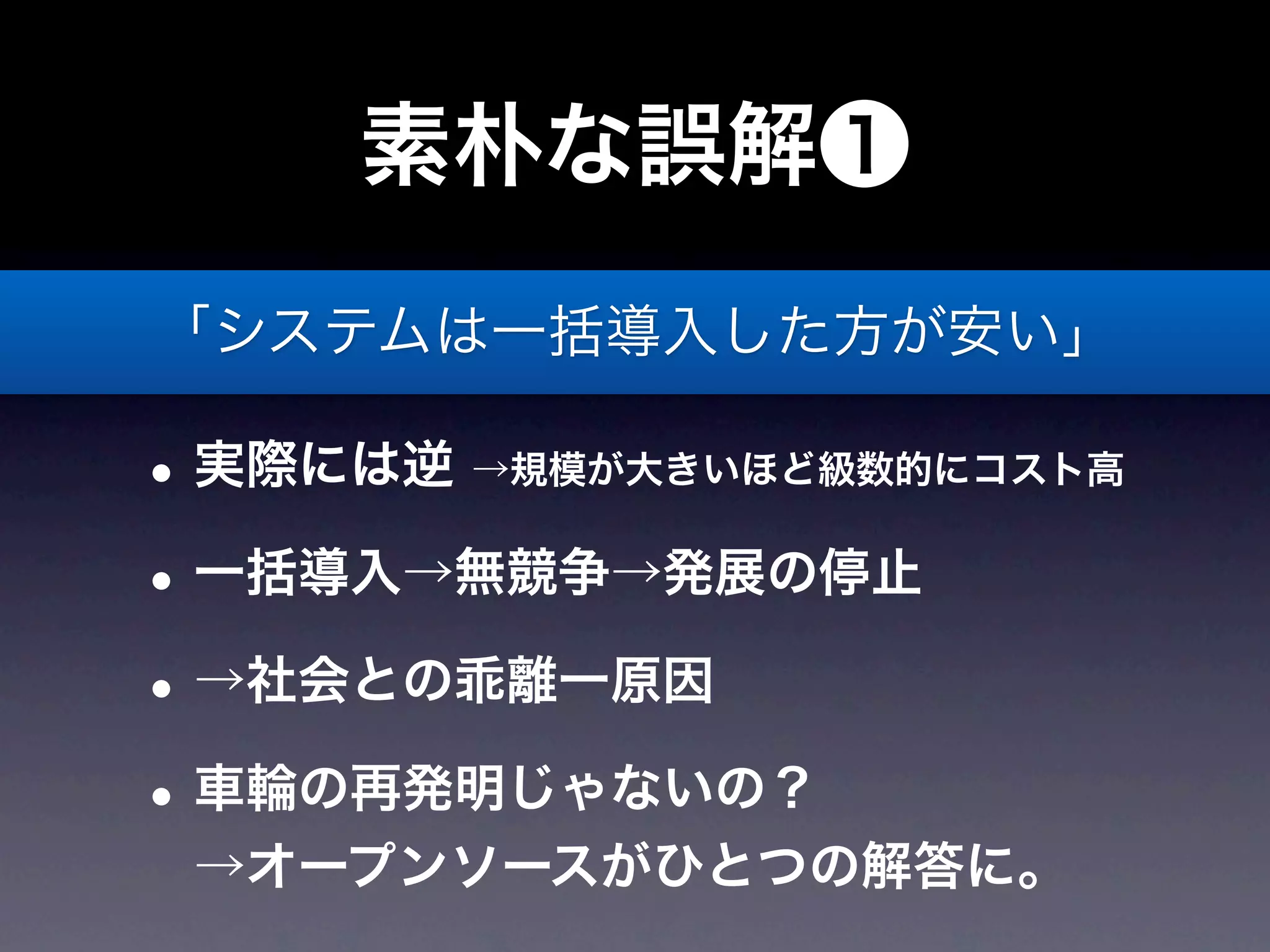 素朴な誤解❶
「システムは一括導入した方が安い」

• 実際には逆 →規模が大きいほど級数的にコスト高
• 一括導入→無競争→発展の停止
• →社会との乖離一原因
• 車輪の再発明じゃないの？
 →オープンソースがひとつの解答に。
 