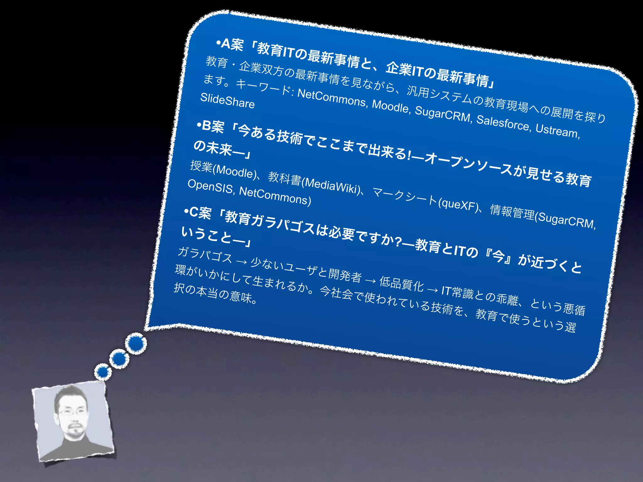 •A案「教育
                 ITの最新
    教育・企               事情と、
              業双方の          企業ITの
   ます。キ            最新事情
                           を見なが   最新事                情」
              ーワード                  ら、汎用
   SlideSh        : NetCom                  システム
           are             mons, M                  の教育現
                                   oodle, S                   場への展
                                           ugarCR                       開を探り
                                                  M, Sales
  •B案「今あ                                                   force, U
                                                                    stream,
               る技     術でここ
  の未来―                    まで出来
             」                       る!―オー
 授業(Mo                                    プンソー
         odle)、教                              スが見せ
 OpenSIS          科書(Me                           る                 教育
         ,                 diaWiki)
             NetCom                、マーク
                   mons)                シート  (queXF)
•C案「教育                                              、情報管
                                                            理(Suga
              ガラパゴ                                                 rC   RM,
いうこと                  スは必要
         ―」                    ですか?
                                   ―教育と
ガラパゴ                                            ITの『今
       ス→少
                 ないユー                                 』が      近づくと
環がいか                   ザと開発
       にして生                    者→低
択の本当             まれるか                品質化 →
      の意味。              。今社会           IT常識と
                               で使われ          の乖離、
                                   ている技          という悪
                                        術を、教          循
                                             育で使う
                                                  という選
 