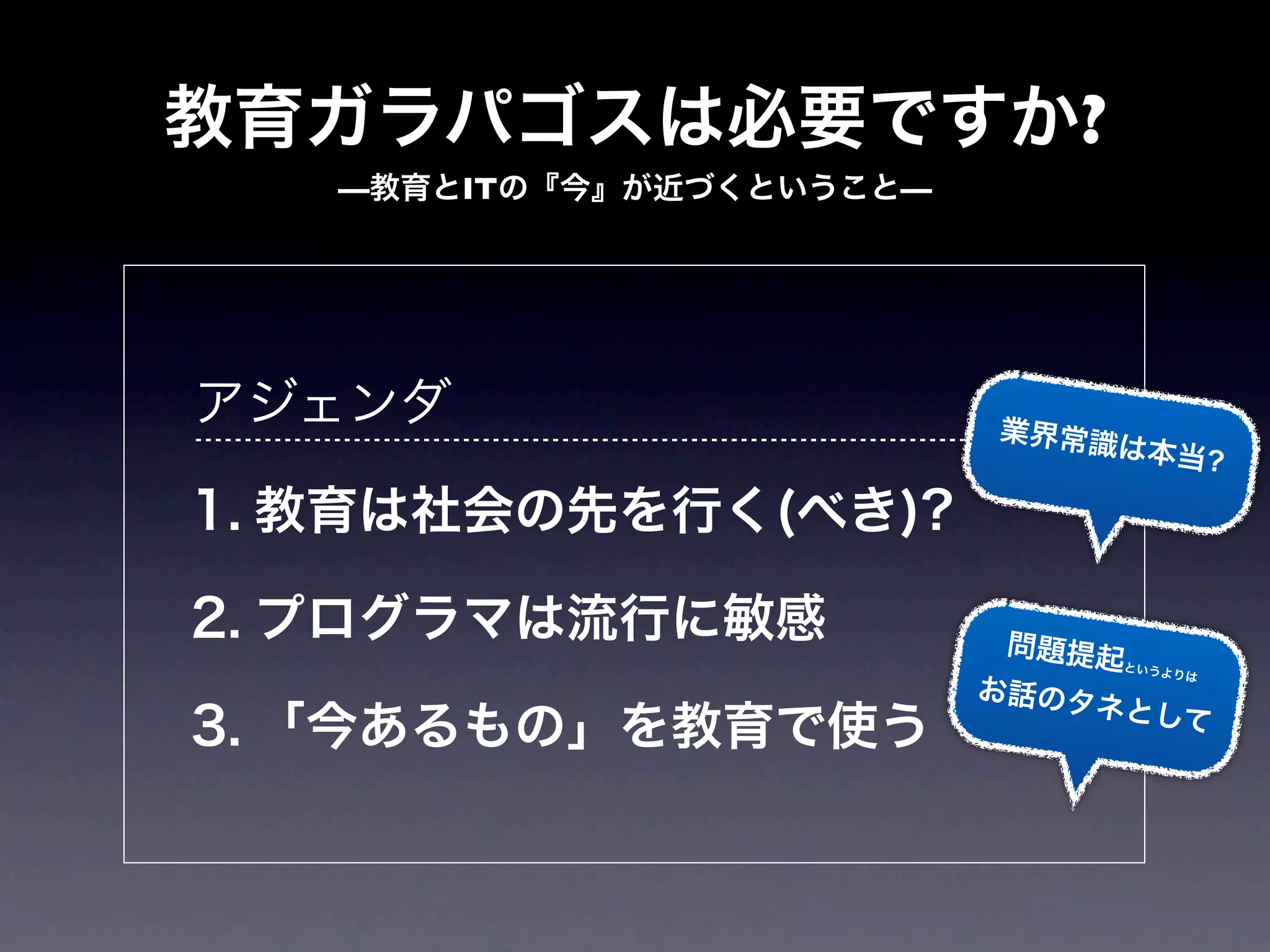 教育ガラパゴスは必要ですか?
   —教育とITの『今』が近づくということ—




アジェンダ                      業界常識
                                 は本当?

1. 教育は社会の先を行く(べき)?

2. プログラマは流行に敏感             問題提起
                                というよ
                                    りは
                          お話のタ
                               ネとして
3. 「今あるもの」を教育で使う
 