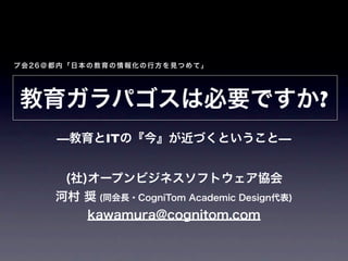プ会26＠都内「日本の教育の情報化の行方を見つめて」




教育ガラパゴスは必要ですか?
     —教育とITの『今』が近づくということ—


      (社)オープンビジネスソフトウェア協会
     河村 奨 (同会長・CogniTom Academic Design代表)
         kawamura@cognitom.com
 