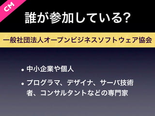 C M
      誰が参加している?
一般社団法人オープンビジネスソフトウェア協会



      • 中小企業や個人
      • プログラマ、デザイナ、サーバ技術
       者、コンサルタントなどの専門家
 