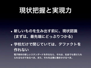 現状把握と実現力


• 新しいものを生み出す前に、現状認識
 (まずは、最先端にどっぷりつかる)

• 学校だけで閉じていては、デファクトを
 作れない
 電子教材の新しいスタンダードを作るなら、それは、社会でも受け入れ
 られるものであるべき。また、それを企業に働きかけるべき。
 