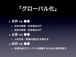 「グローバル化」

• 世界 vs ●●
 •   日本の教育→日本視点のIT

 •   世界の教育→世界視点のIT

• 企業 vs ●●
 •   人材交流・常識の固定化を避ける

• 政府 vs ●●
 •   合意形成(デファクト)を誘導するために教育を使う
 