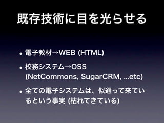 既存技術に目を光らせる

• 電子教材→WEB (HTML)
• 校務システム→OSS
 (NetCommons, SugarCRM, ...etc)

• 全ての電子システムは、似通って来てい
 るという事実 (枯れてきている)
 
