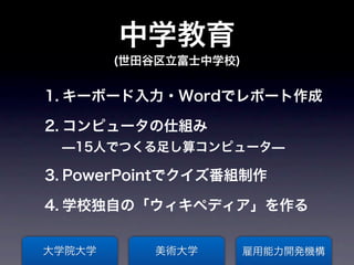 中学教育
        (世田谷区立富士中学校)


1. キーボード入力・Wordでレポート作成

2. コンピュータの仕組み
 ̶15人でつくる足し算コンピュータ̶

3. PowerPointでクイズ番組制作

4. 学校独自の「ウィキペディア」を作る


大学院大学      美術大学        雇用能力開発機構
 