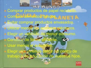 Comprar productos de papel reciclado.Comprar alimentos frescos.Evitar comprar productos envasados.Utilizar menos los aparatos eléctricos.Elegir un vehículo de menor consumo.Conducir de forma eficiente.Usar menos el automóvil.Elegir una vivienda cerca del centro de trabajo o de educación de nuestros hijos. 