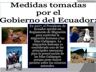 En 2007, el Presidente de
Ecuador aprobó un
Reglamento de Migración
para controlar la
migración humana a las
Islas Galápagos. La
migración humana es
considerada una de las
principales amenazas
para la preservación de
las Islas Galápagos
porque pone mayor
presión sobre los recursos
naturales.
 