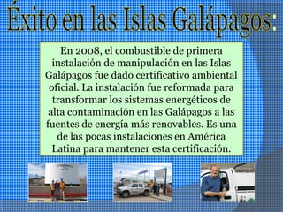 En 2008, el combustible de primera
instalación de manipulación en las Islas
Galápagos fue dado certificativo ambiental
oficial. La instalación fue reformada para
transformar los sistemas energéticos de
alta contaminación en las Galápagos a las
fuentes de energía más renovables. Es una
de las pocas instalaciones en América
Latina para mantener esta certificación.
 