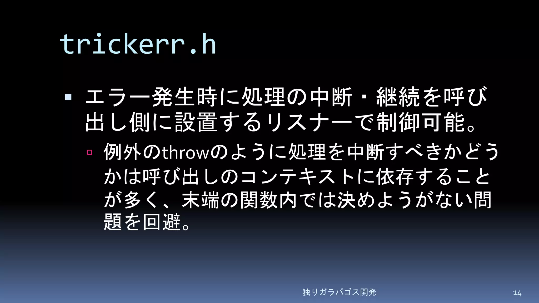 trickerr.h
 エラー発生時に処理の中断・継続を呼び
出し側に設置するリスナーで制御可能。
 例外のthrowのように処理を中断すべきかどう
かは呼び出しのコンテキストに依存すること
が多く、末端の関数内では決めようがない問
題を回避。
独りガラパゴス開発 14
 