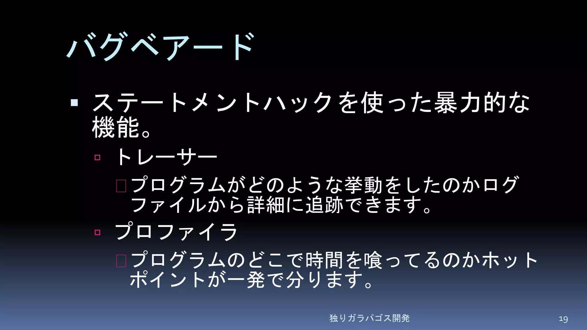 バグベアード
 ステートメントハックを使った暴力的な
機能。
 トレーサー
プログラムがどのような挙動をしたのかログ
ファイルから詳細に追跡できます。
 プロファイラ
プログラムのどこで時間を喰ってるのかホット
ポイントが一発で分ります。
独りガラパゴス開発 19
 