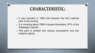 CHARACTERISTIC:
 It was founded in 1959 and became the first national
park in the country.
 It is covering about 7995.4 square kilometers, 97% of the
Galapagos Islands.
 This park is divided into various ecosystems and has
endemic plants.
 
