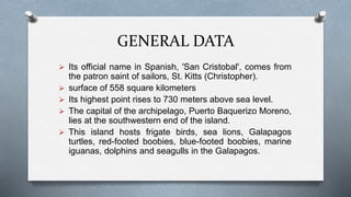 GENERAL DATA
 Its official name in Spanish, 'San Cristobal', comes from
the patron saint of sailors, St. Kitts (Christopher).
 surface of 558 square kilometers
 Its highest point rises to 730 meters above sea level.
 The capital of the archipelago, Puerto Baquerizo Moreno,
lies at the southwestern end of the island.
 This island hosts frigate birds, sea lions, Galapagos
turtles, red-footed boobies, blue-footed boobies, marine
iguanas, dolphins and seagulls in the Galapagos.
 